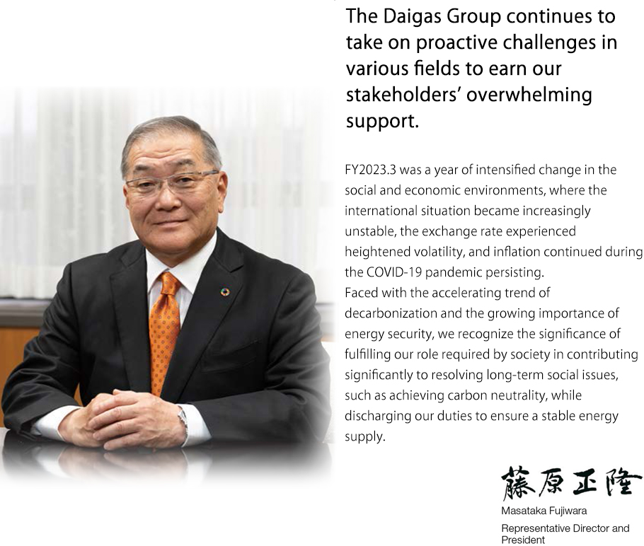 The Daigas Group continues to take on proactive challenges in various fields to earn our stakeholders’ overwhelming support. Masataka Fujiwara Representative Director and Executive President