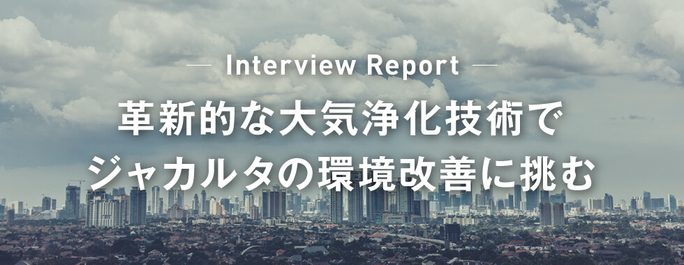 Interview Report 革新的な大気浄化技術でジャカルタの環境改善に挑む