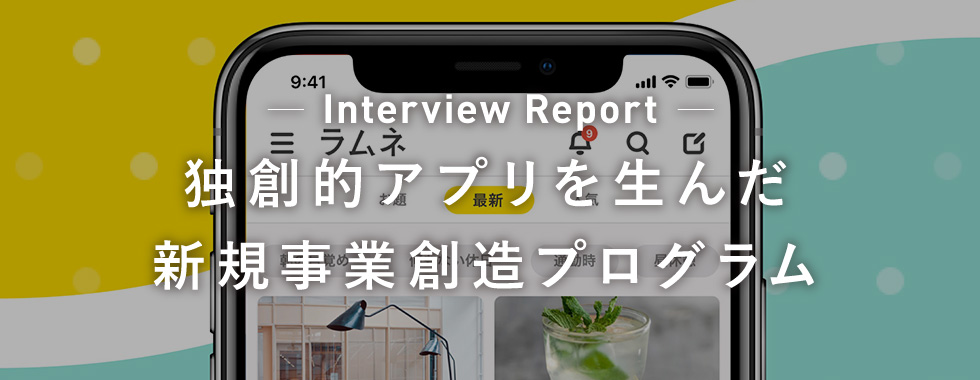 Interview Report 独創的アプリを生んだ新規事業創造プログラム