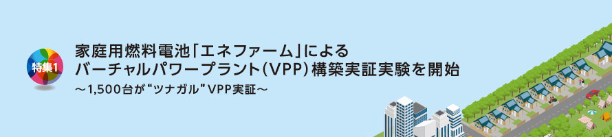 特集1 家庭用燃料電池「エネファーム」によるバーチャルパワープラント（VPP）構築実証実験を開始