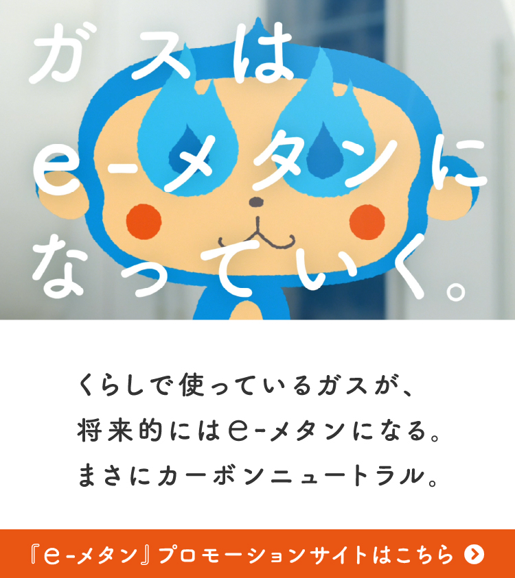 ガスはe-メタンになっていく。くらしで使っているガスが、将来的にはe-メタンになる。まさにカーボンニュートラル。「e-メタン」プロモーションサイトはこちら