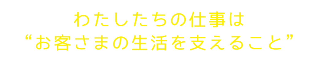 わたしたちの仕事はお客様の生活を支えること