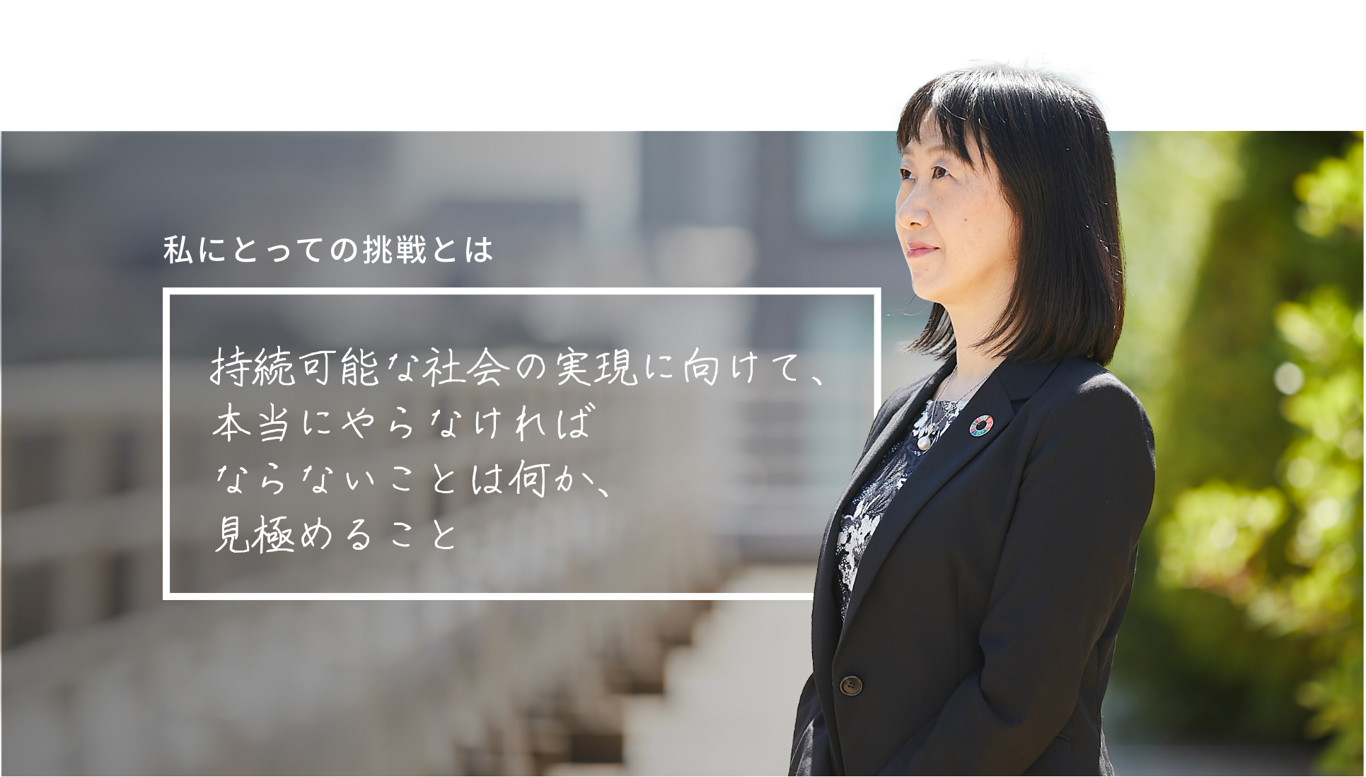 私にとっての挑戦とは 持続可能な社会の実現に向けて、本当にやらなければならないことは何か、見極めること