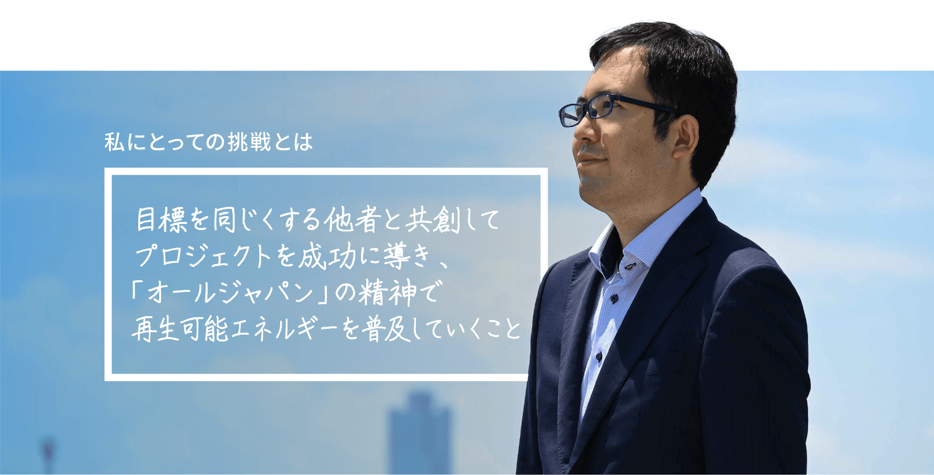 私にとっての挑戦とは 目標を同じくする他者と共創してプロジェクトを成功に導き、『オールジャパン』の精神で再生可能エネルギーを普及していくこと