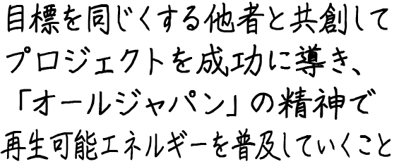 目標を同じくする他者と共創してプロジェクトを成功に導き、『オールジャパン』の精神で再生可能エネルギーを普及していくこと