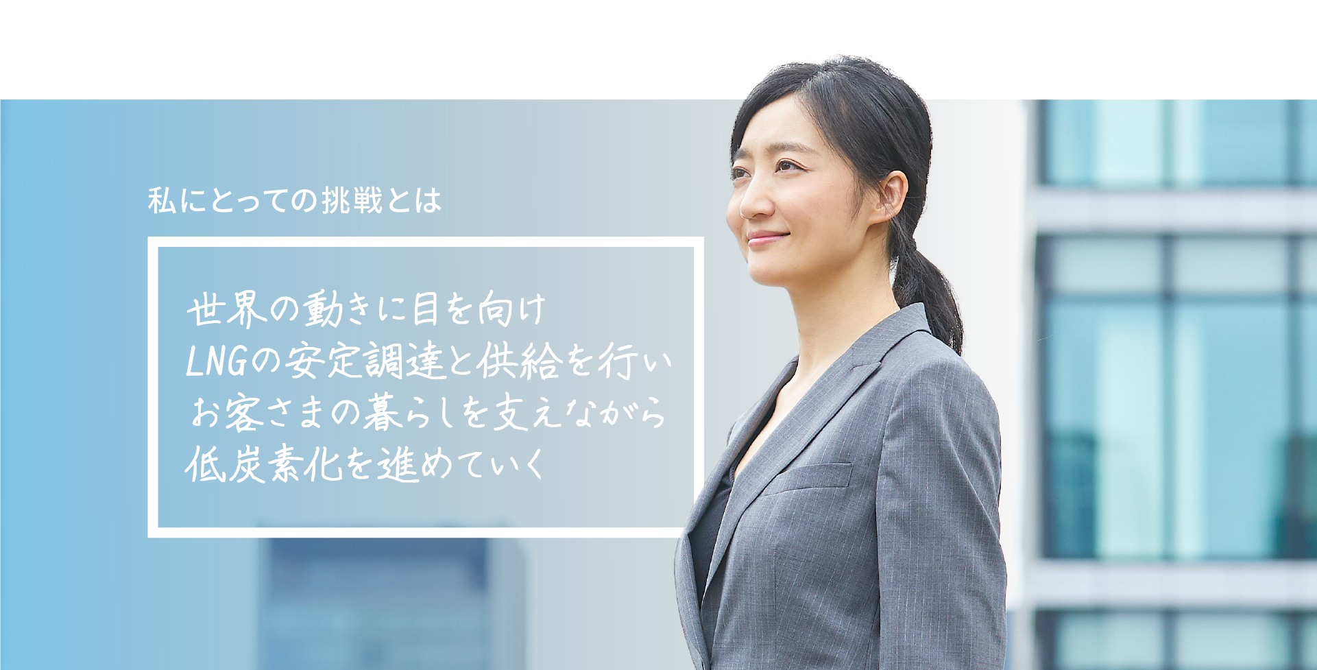 世界の動きに目を向け LNGの安定調達と供給を行い お客さまの暮らしを支えながら 低炭素化を進めていく