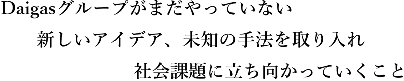 Daigasグループがまだやっていない新しいアイデア、未知の手法を取り入れ社会課題に立ち向かっていくこと