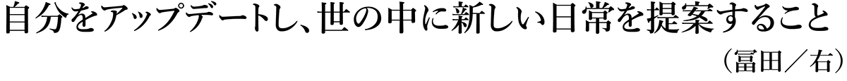 自分をアップデートし、世の中に新しい日常を提案すること（冨田／右）