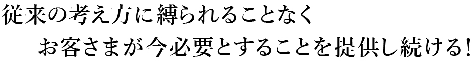 従来の考え方に縛られることなくお客さまが今必要とすることを提供し続ける!